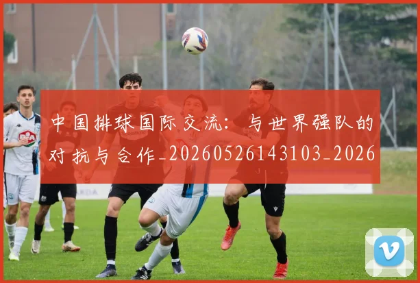 中国排球国际交流：与世界强队的对抗与合作_20260526143103_20260715194434