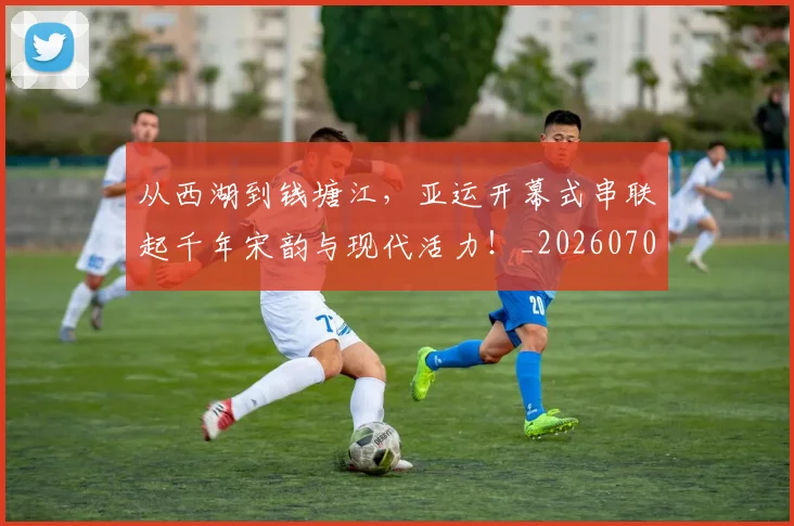 从西湖到钱塘江，亚运开幕式串联起千年宋韵与现代活力！_20260704165124