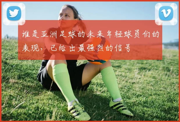 谁是亚洲足球的未来年轻球员们的表现,已给出最强烈的信号