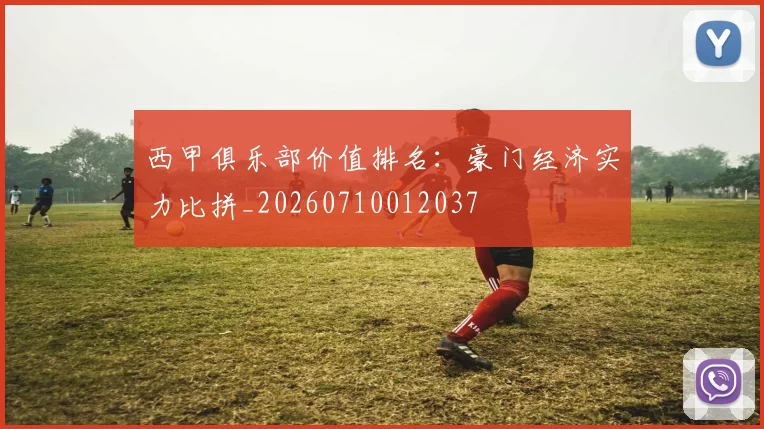 西甲俱乐部价值排名:豪门经济实力比拼_20260710012037