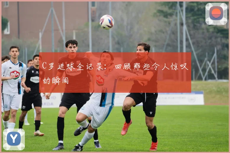 C罗进球全记录：回顾那些令人惊叹的瞬间