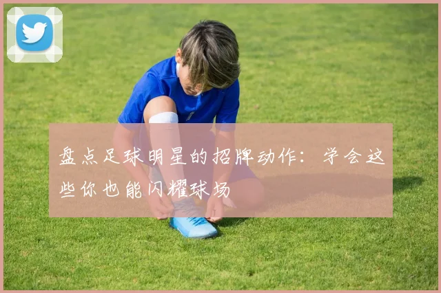 盘点足球明星的招牌动作:学会这些你也能闪耀球场