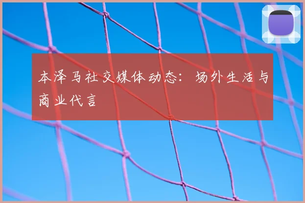 本泽马社交媒体动态：场外生活与商业代言