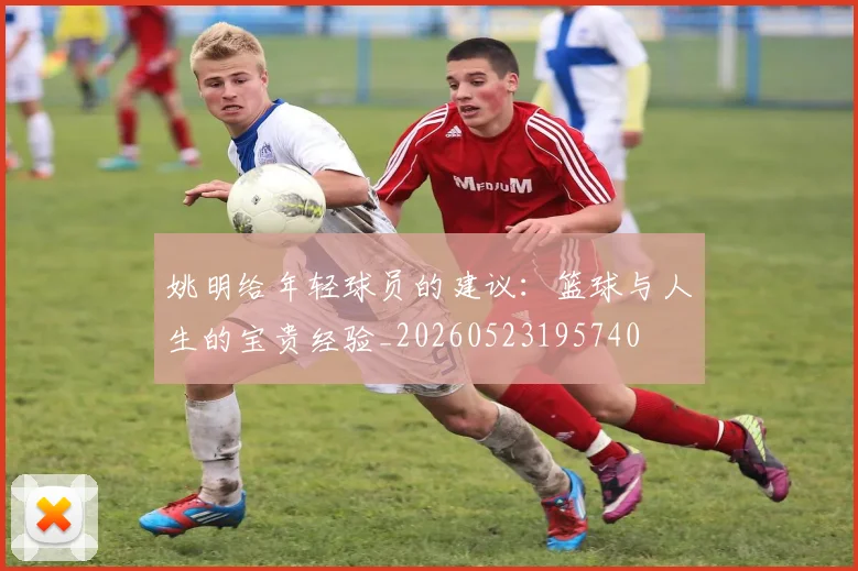 姚明给年轻球员的建议：篮球与人生的宝贵经验_20260523195740