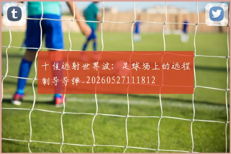 十佳远射世界波：足球场上的远程制导导弹_20260527111812
