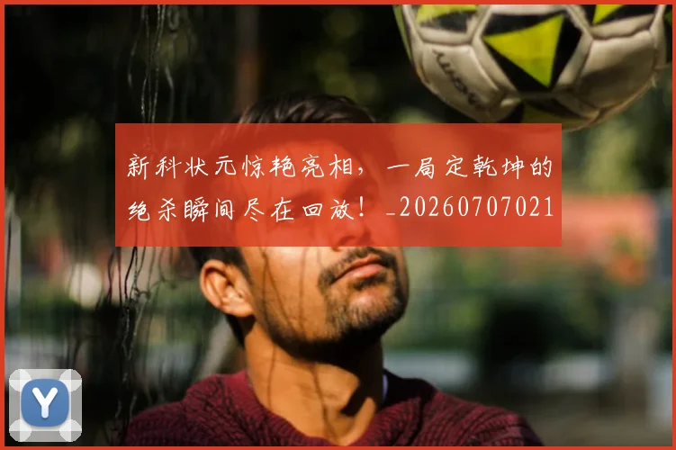 新科状元惊艳亮相，一局定乾坤的绝杀瞬间尽在回放！_20260707021012_20260801175731