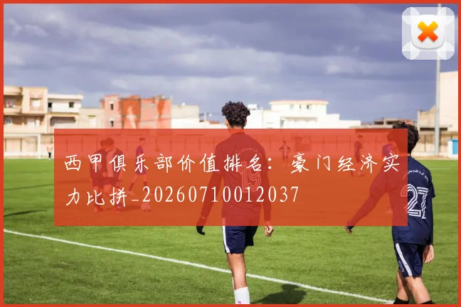 西甲俱乐部价值排名：豪门经济实力比拼_20260710012037