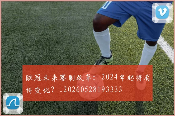 欧冠未来赛制改革：2024年起将有何变化？_20260528193333