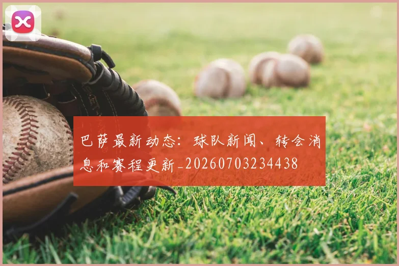 巴萨最新动态：球队新闻、转会消息和赛程更新_20260703234438