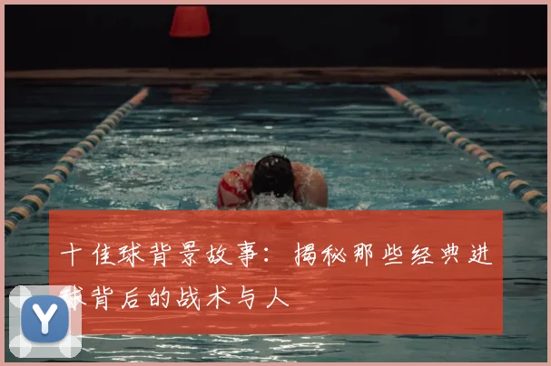 十佳球背景故事：揭秘那些经典进球背后的战术与人