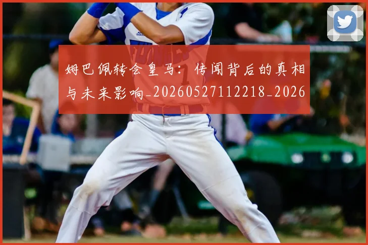 姆巴佩转会皇马:传闻背后的真相与未来影响_20260527112218_20260703232256