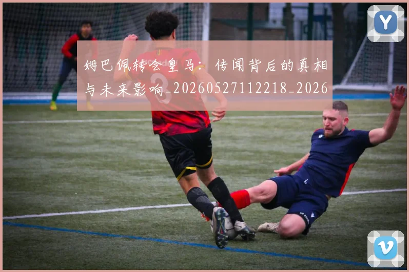 姆巴佩转会皇马：传闻背后的真相与未来影响_20260527112218_20260703232256