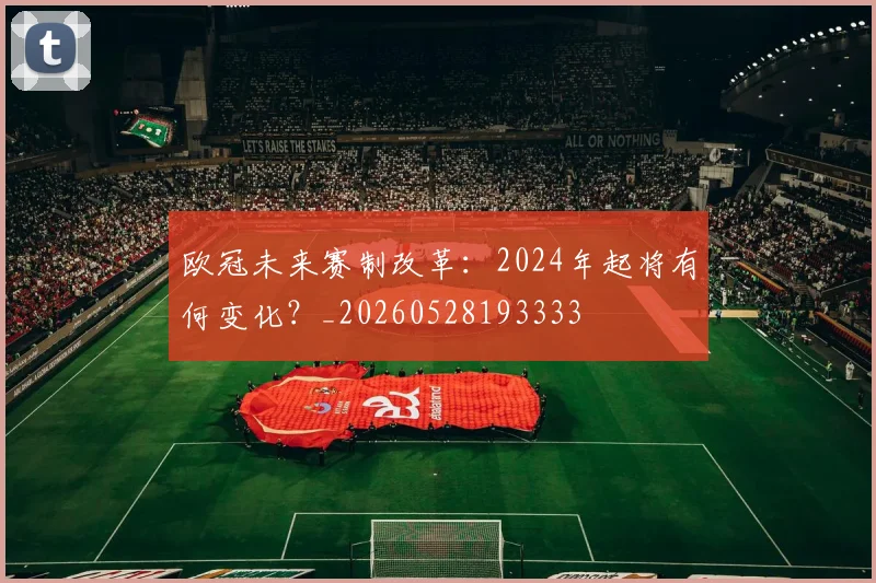 欧冠未来赛制改革：2024年起将有何变化？_20260528193333