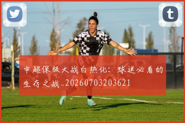 中超保级大战白热化:球迷必看的生存之战_20260703203621