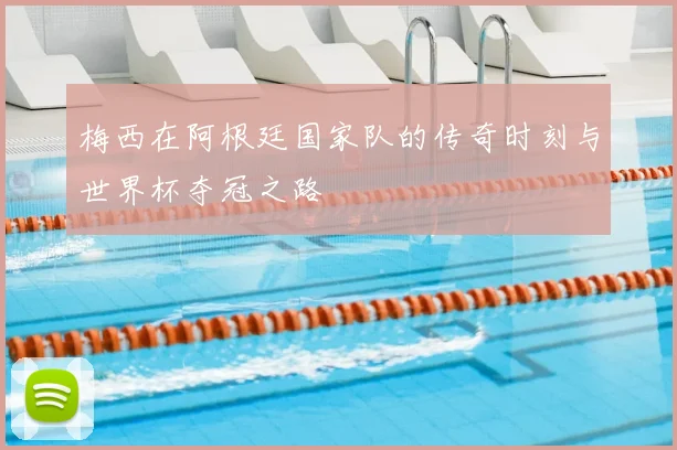 梅西在阿根廷国家队的传奇时刻与世界杯夺冠之路