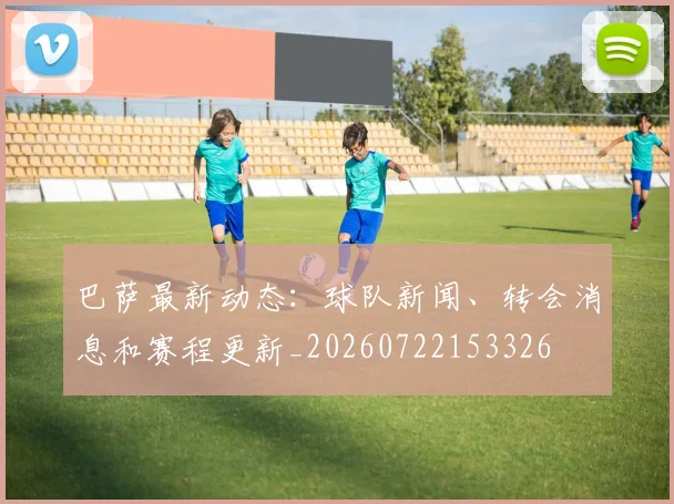 巴萨最新动态：球队新闻、转会消息和赛程更新_20260722153326