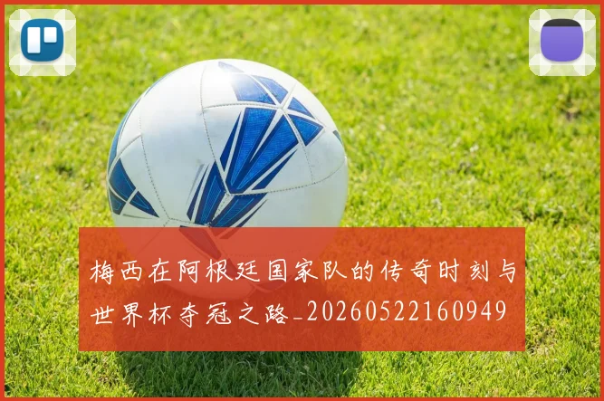 梅西在阿根廷国家队的传奇时刻与世界杯夺冠之路_20260522160949