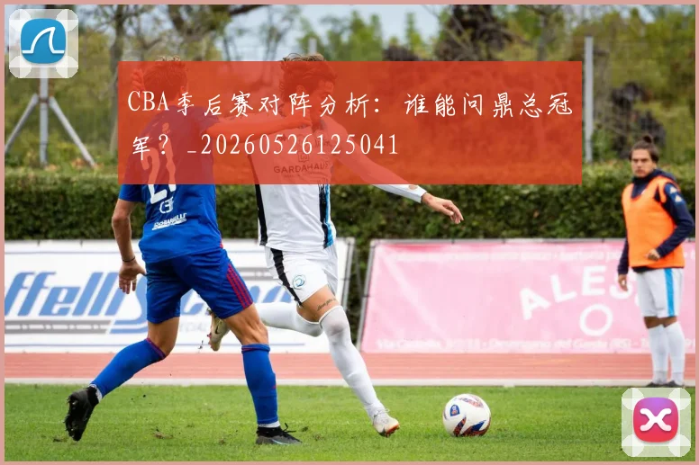 CBA季后赛对阵分析:谁能问鼎总冠军?_20260526125041