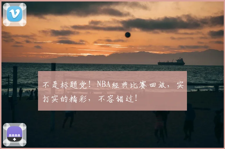 不是标题党！NBA经典比赛回放，实打实的精彩，不容错过！