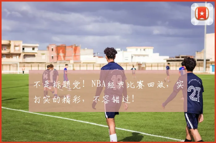 不是标题党!NBA经典比赛回放,实打实的精彩,不容错过!