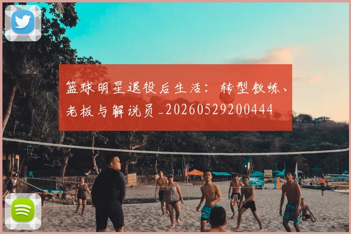 篮球明星退役后生活：转型教练、老板与解说员_20260529200444