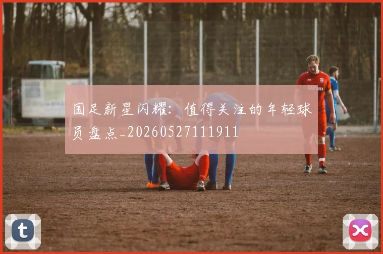 国足新星闪耀:值得关注的年轻球员盘点_20260527111911