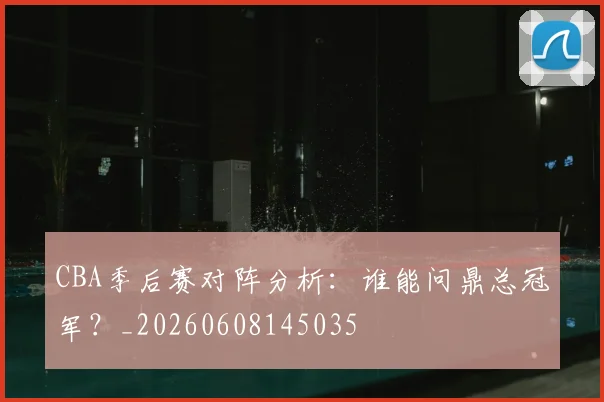 CBA季后赛对阵分析：谁能问鼎总冠军？_20260608145035