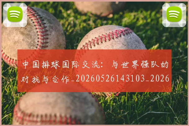 中国排球国际交流：与世界强队的对抗与合作_20260526143103_20260702202147_20260715194436