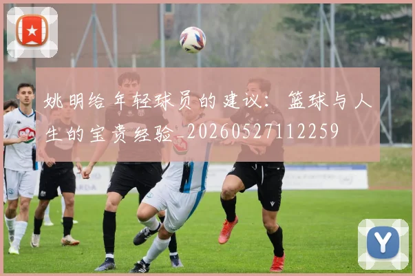 姚明给年轻球员的建议:篮球与人生的宝贵经验_20260527112259