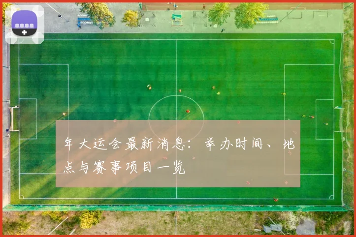 年大运会最新消息：举办时间、地点与赛事项目一览