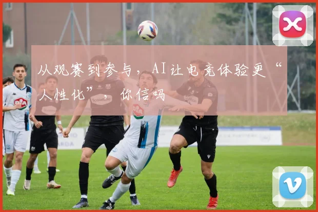 从观赛到参与,AI让电竞体验更“人性化”,你信吗