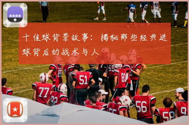十佳球背景故事：揭秘那些经典进球背后的战术与人