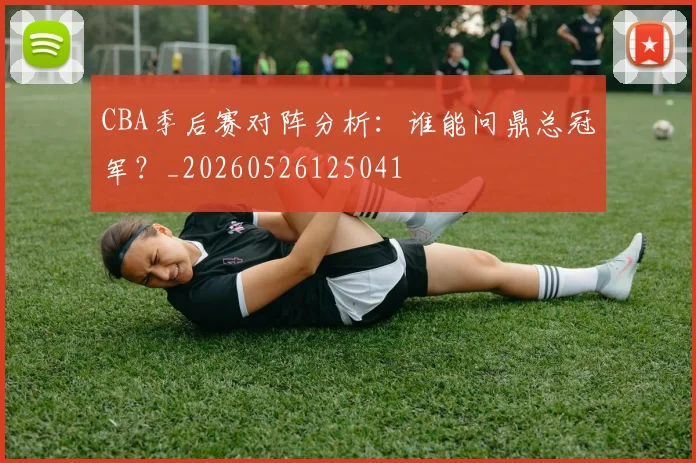 CBA季后赛对阵分析：谁能问鼎总冠军？_20260526125041