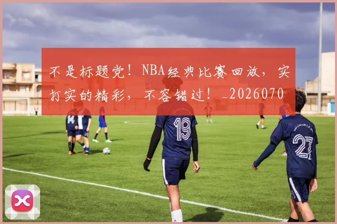 不是标题党!NBA经典比赛回放,实打实的精彩,不容错过!_20260702173445