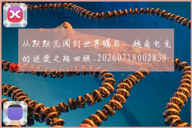 从默默无闻到世界瞩目，越南电竞的逆袭之路回顾_20260718002839