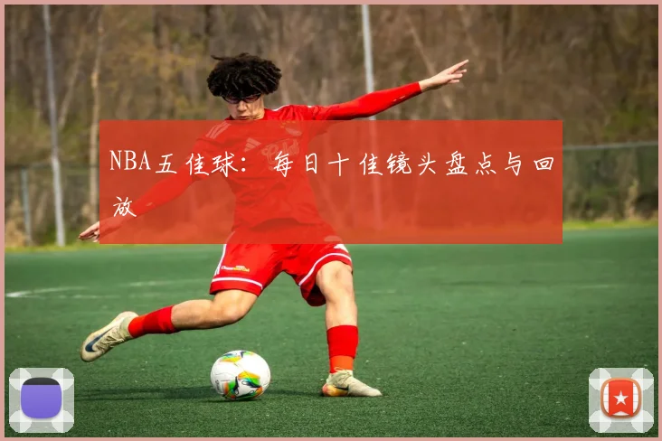 NBA五佳球：每日十佳镜头盘点与回放